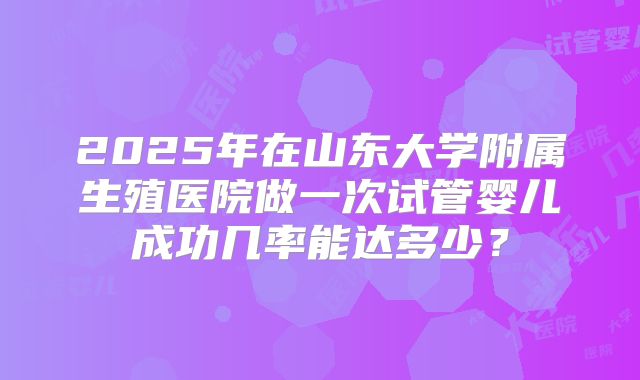 2025年在山东大学附属生殖医院做一次试管婴儿成功几率能达多少？