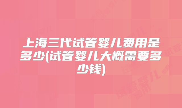 上海三代试管婴儿费用是多少(试管婴儿大概需要多少钱)