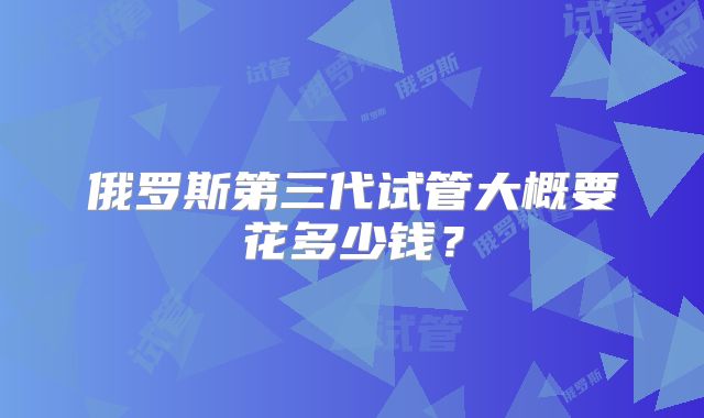 俄罗斯第三代试管大概要花多少钱？