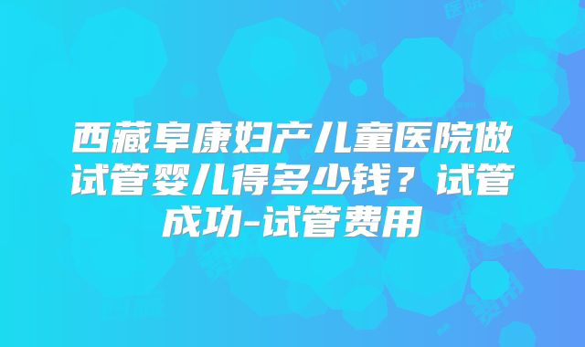 西藏阜康妇产儿童医院做试管婴儿得多少钱？试管成功-试管费用