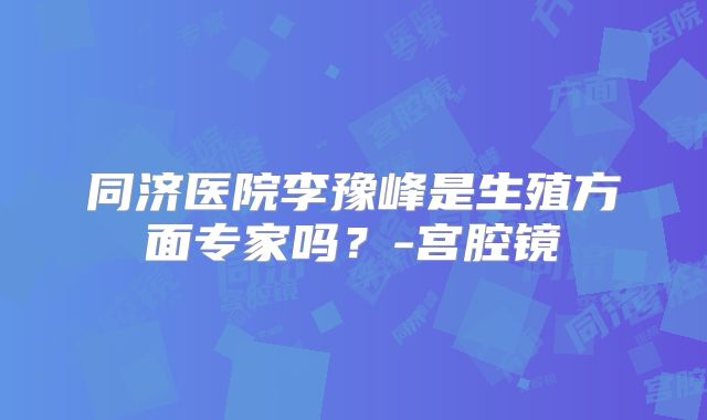 同济医院李豫峰是生殖方面专家吗？-宫腔镜