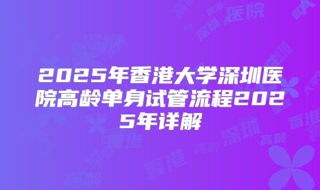 2025年香港大学深圳医院高龄单身试管流程2025年详解