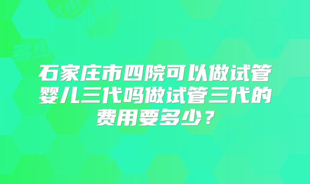 石家庄市四院可以做试管婴儿三代吗做试管三代的费用要多少？