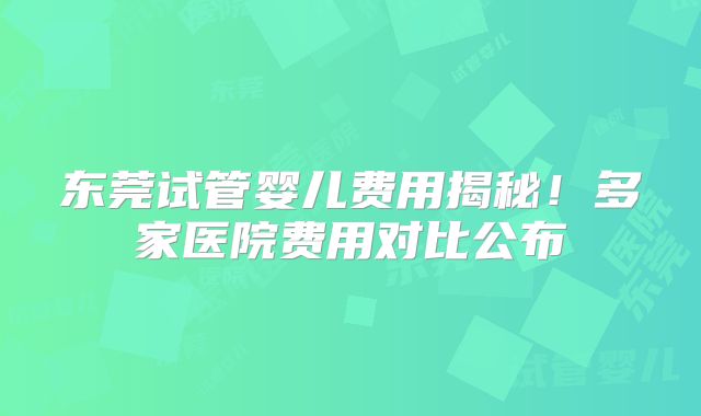 东莞试管婴儿费用揭秘！多家医院费用对比公布