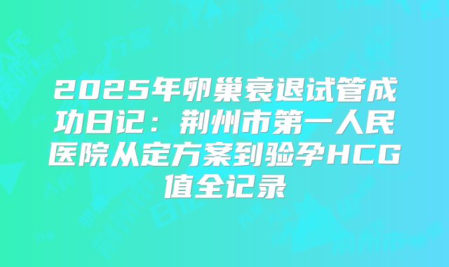 2025年卵巢衰退试管成功日记：荆州市第一人民医院从定方案到验孕HCG值全记录