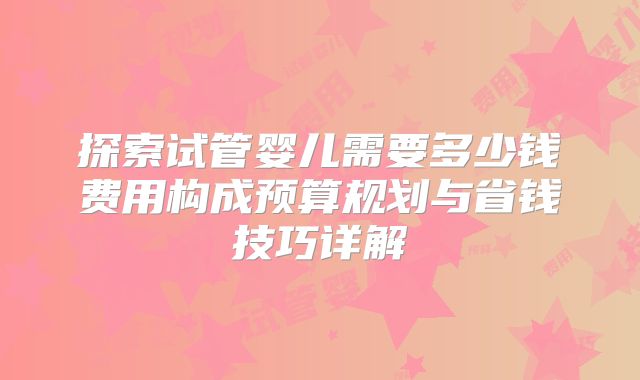 探索试管婴儿需要多少钱费用构成预算规划与省钱技巧详解