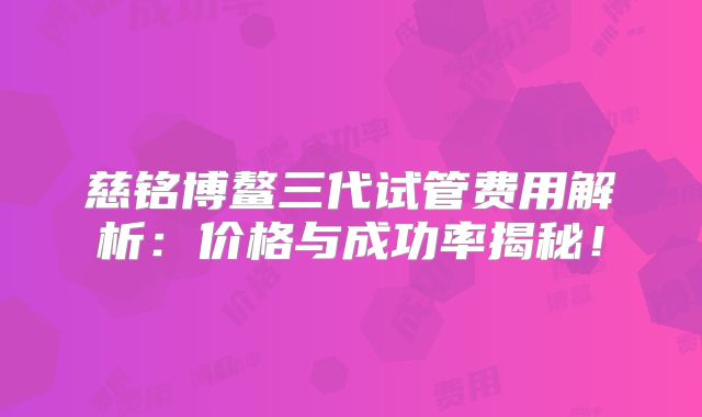 慈铭博鳌三代试管费用解析：价格与成功率揭秘！