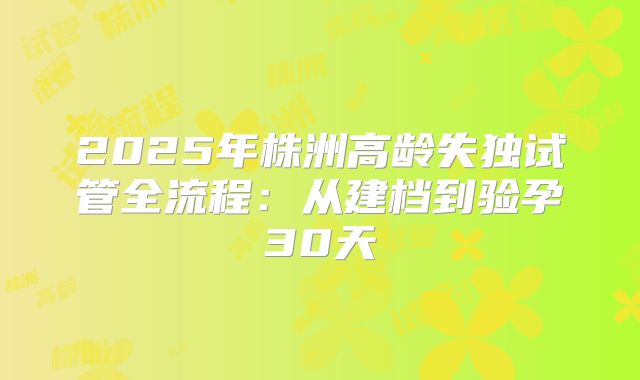 2025年株洲高龄失独试管全流程：从建档到验孕30天