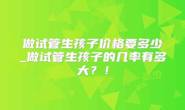 做试管生孩子价格要多少_做试管生孩子的几率有多大？！