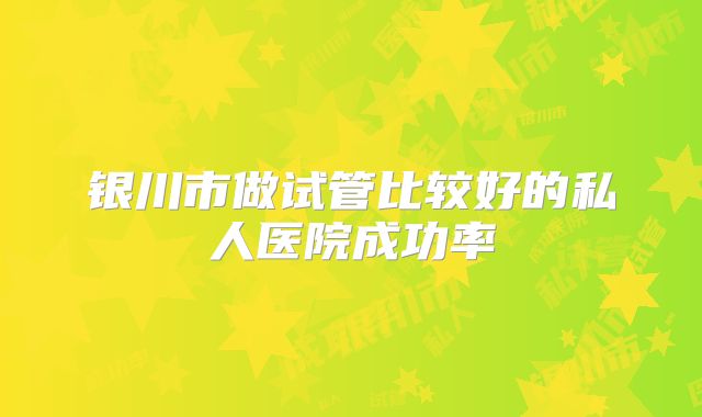 银川市做试管比较好的私人医院成功率