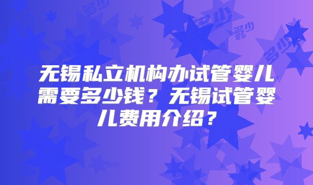 无锡私立机构办试管婴儿需要多少钱?无锡试管婴儿费用介绍?