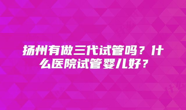 扬州有做三代试管吗？什么医院试管婴儿好？