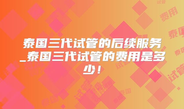泰国三代试管的后续服务_泰国三代试管的费用是多少!