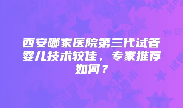 西安哪家医院第三代试管婴儿技术较佳，专家推荐如何？