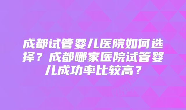 成都试管婴儿医院如何选择？成都哪家医院试管婴儿成功率比较高？