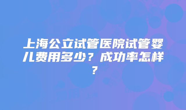 上海公立试管医院试管婴儿费用多少？成功率怎样？