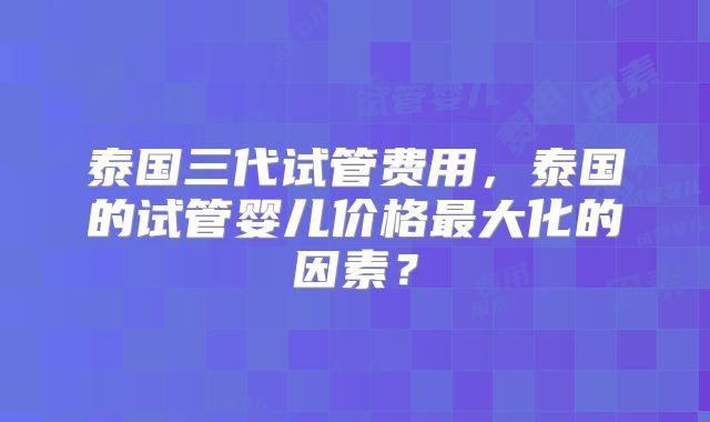 泰国三代试管费用，泰国的试管婴儿价格最大化的因素？