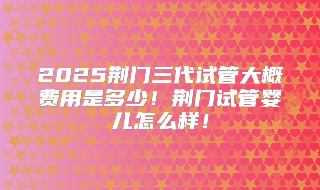 2025荆门三代试管大概费用是多少！荆门试管婴儿怎么样！