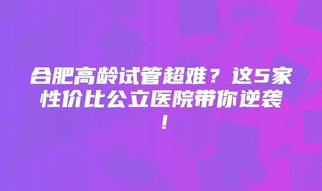 合肥高龄试管超难?这5家性价比公立医院带你逆袭!