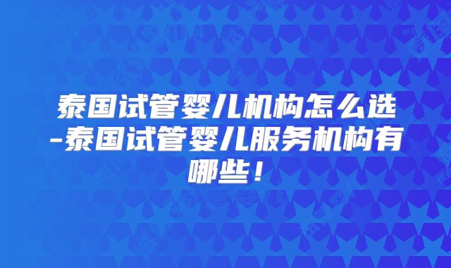泰国试管婴儿机构怎么选-泰国试管婴儿服务机构有哪些！