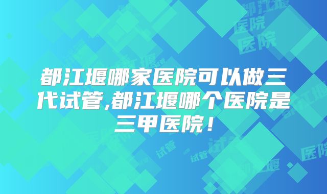 都江堰哪家医院可以做三代试管,都江堰哪个医院是三甲医院！