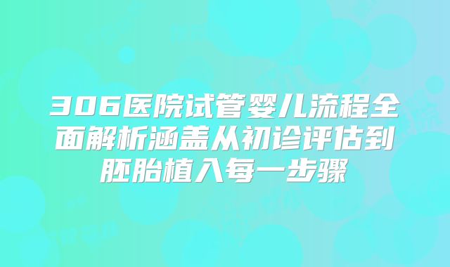 306医院试管婴儿流程全面解析涵盖从初诊评估到胚胎植入每一步骤