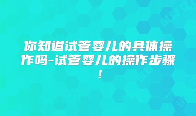 你知道试管婴儿的具体操作吗-试管婴儿的操作步骤！