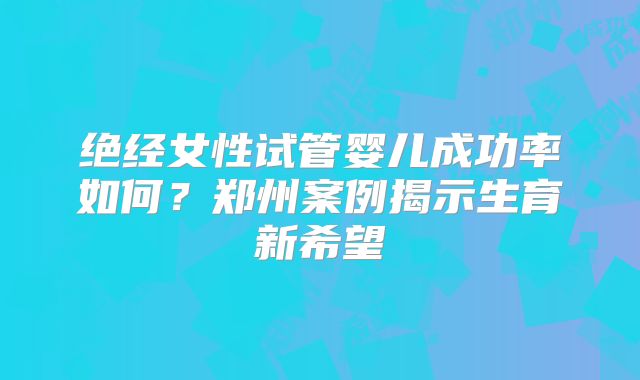 绝经女性试管婴儿成功率如何？郑州案例揭示生育新希望