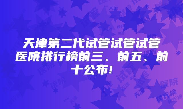 天津第二代试管试管试管医院排行榜前三、前五、前十公布!