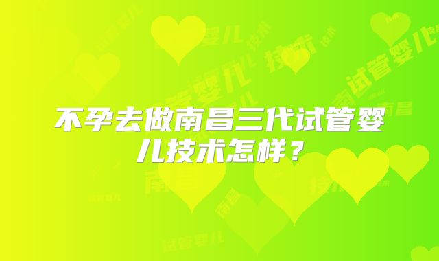 不孕去做南昌三代试管婴儿技术怎样?