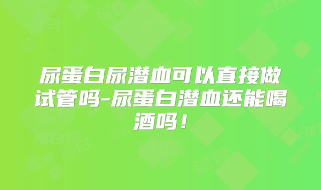 尿蛋白尿潜血可以直接做试管吗-尿蛋白潜血还能喝酒吗!