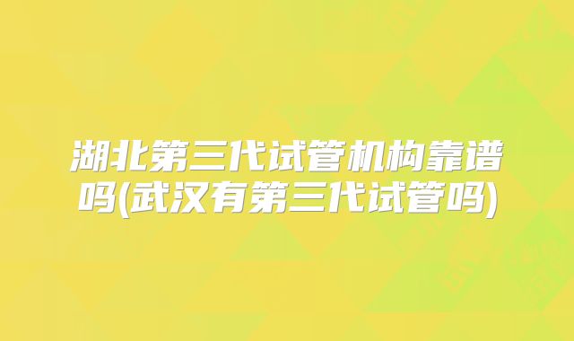 湖北第三代试管机构靠谱吗(武汉有第三代试管吗)