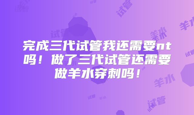 完成三代试管我还需要nt吗！做了三代试管还需要做羊水穿刺吗！