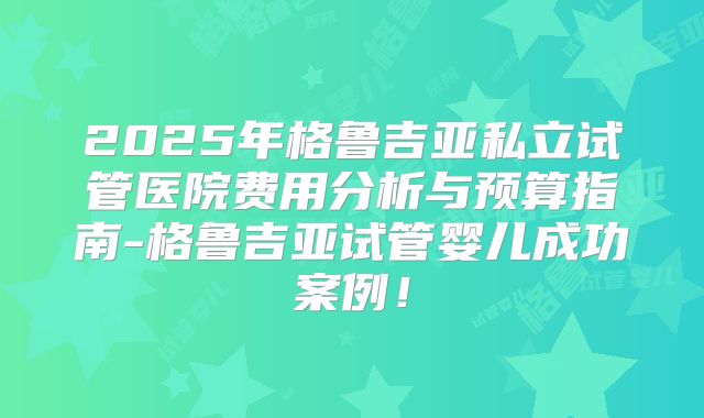 2025年格鲁吉亚私立试管医院费用分析与预算指南-格鲁吉亚试管婴儿成功案例！