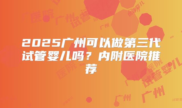 2025广州可以做第三代试管婴儿吗？内附医院推荐