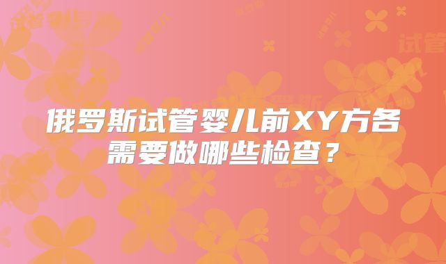 俄罗斯试管婴儿前XY方各需要做哪些检查?