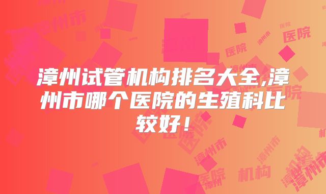 漳州试管机构排名大全,漳州市哪个医院的生殖科比较好！