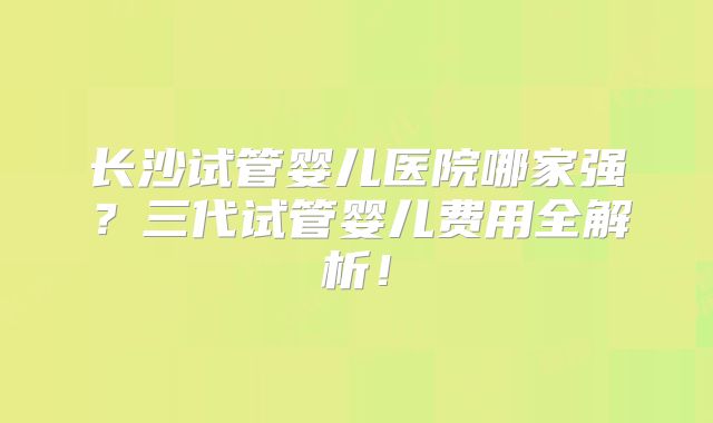 长沙试管婴儿医院哪家强？三代试管婴儿费用全解析！