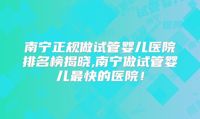 南宁正规做试管婴儿医院排名榜揭晓,南宁做试管婴儿最快的医院！