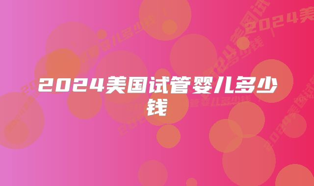 2024美国试管婴儿多少钱