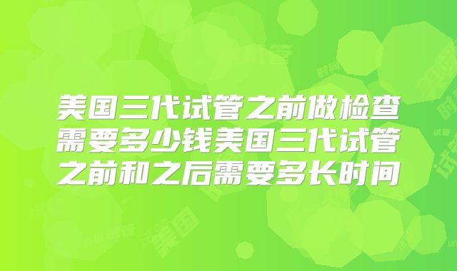 美国三代试管之前做检查需要多少钱美国三代试管之前和之后需要多长时间