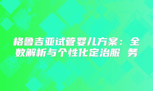 格鲁吉亚试管婴儿方案：全数解析与个性化定治服 务