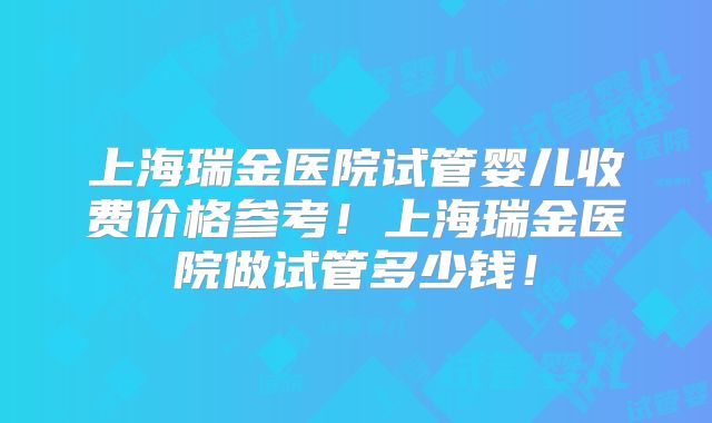 上海瑞金医院试管婴儿收费价格参考！上海瑞金医院做试管多少钱！