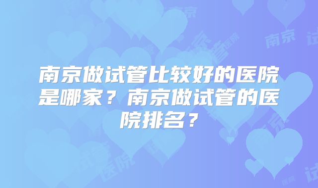 南京做试管比较好的医院是哪家？南京做试管的医院排名？