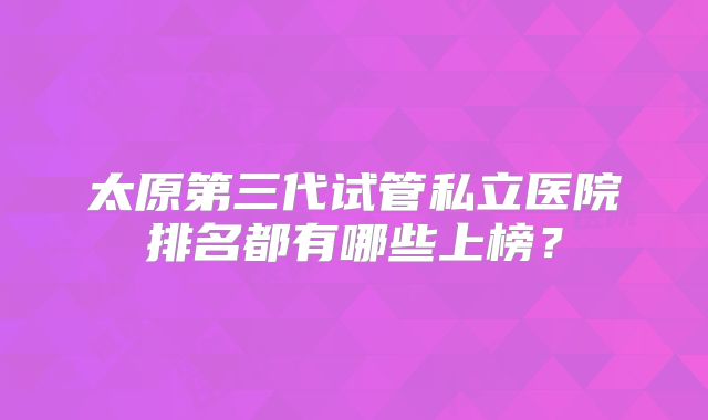 太原第三代试管私立医院排名都有哪些上榜？