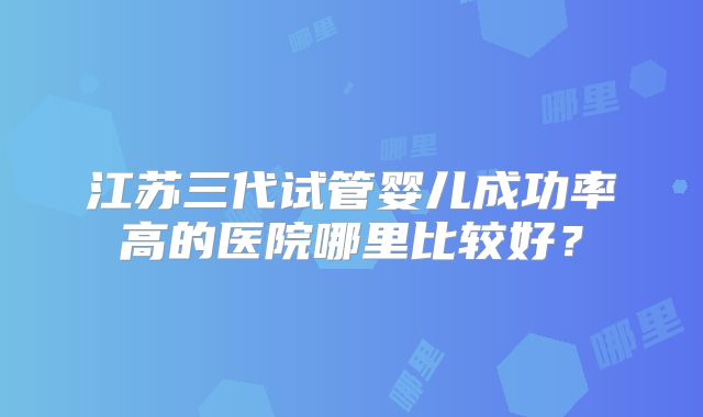江苏三代试管婴儿成功率高的医院哪里比较好?