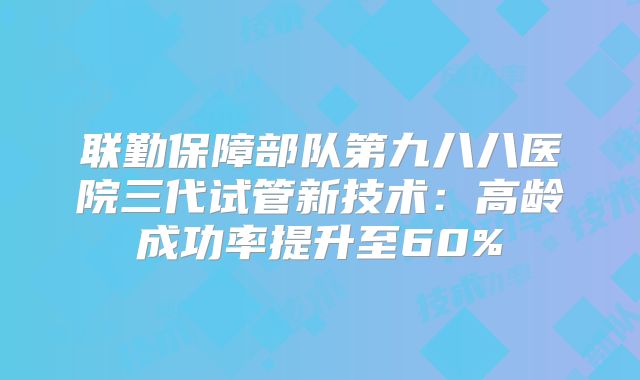 联勤保障部队第九八八医院三代试管新技术:高龄成功率提升至60%