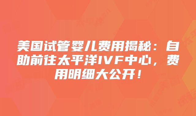 美国试管婴儿费用揭秘：自助前往太平洋IVF中心，费用明细大公开！