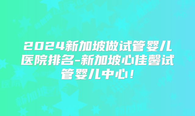 2024新加坡做试管婴儿医院排名-新加坡心佳馨试管婴儿中心！