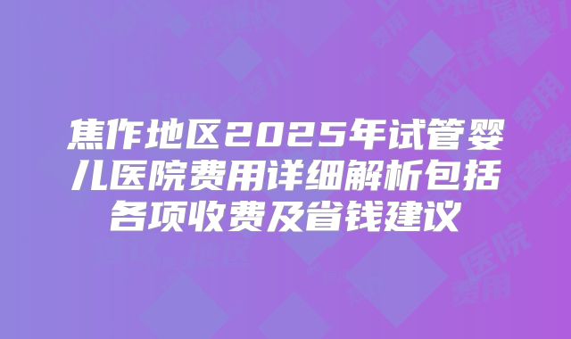 焦作地区2025年试管婴儿医院费用详细解析包括各项收费及省钱建议
